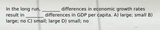 In the long run, ________ differences in economic growth rates result in ________ differences in GDP per capita. A) large; small B) large; no C) small; large D) small; no