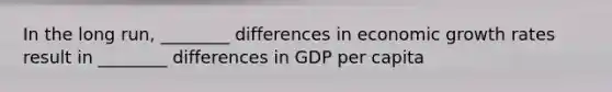 In the long run, ________ differences in economic growth rates result in ________ differences in GDP per capita