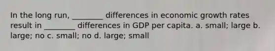 In the long run, ________ differences in economic growth rates result in ________ differences in GDP per capita. a. small; large b. large; no c. small; no d. large; small