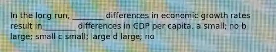 In the long run, ________ differences in economic growth rates result in ________ differences in GDP per capita. a small; no b large; small c small; large d large; no