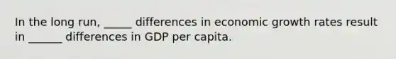 In the long run, _____ differences in economic growth rates result in ______ differences in GDP per capita.