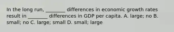 In the long run, ________ differences in economic growth rates result in ________ differences in GDP per capita. A. large; no B. small; no C. large; small D. small; large