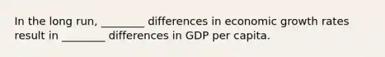 In the long​ run, ________ differences in economic growth rates result in​ ________ differences in GDP per capita.