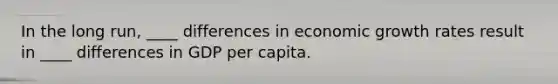 In the long run, ____ differences in economic growth rates result in ____ differences in GDP per capita.