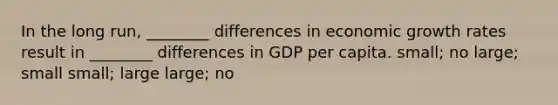 In the long run, ________ differences in economic growth rates result in ________ differences in GDP per capita. small; no large; small small; large large; no