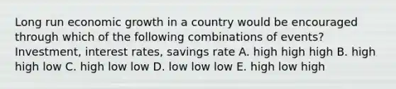 Long run economic growth in a country would be encouraged through which of the following combinations of events? Investment, interest rates, savings rate A. high high high B. high high low C. high low low D. low low low E. high low high