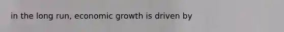 in the long run, economic growth is driven by