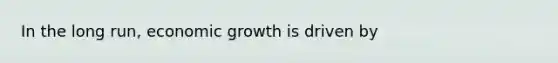 In the long run, economic growth is driven by