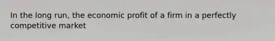 In the long run, the economic profit of a firm in a perfectly competitive market