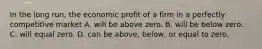 In the long run, the economic profit of a firm in a perfectly competitive market A. will be above zero. B. will be below zero. C. will equal zero. D. can be above, below, or equal to zero.