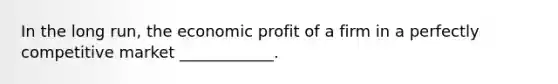 In the long run, the economic profit of a firm in a perfectly competitive market ____________.