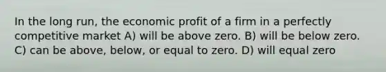 In the long run, the economic profit of a firm in a perfectly competitive market A) will be above zero. B) will be below zero. C) can be above, below, or equal to zero. D) will equal zero