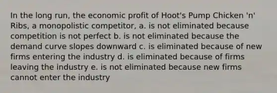 In the long run, the economic profit of Hoot's Pump Chicken 'n' Ribs, a monopolistic competitor, a. is not eliminated because competition is not perfect b. is not eliminated because the demand curve slopes downward c. is eliminated because of new firms entering the industry d. is eliminated because of firms leaving the industry e. is not eliminated because new firms cannot enter the industry