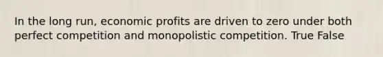 In the long run, economic profits are driven to zero under both perfect competition and monopolistic competition. True False