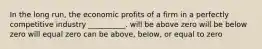 In the long run, the economic profits of a firm in a perfectly competitive industry __________. will be above zero will be below zero will equal zero can be above, below, or equal to zero