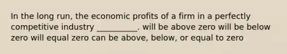 In the long run, the economic profits of a firm in a perfectly competitive industry __________. will be above zero will be below zero will equal zero can be above, below, or equal to zero