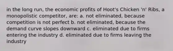 in the long run, the economic profits of Hoot's Chicken 'n' Ribs, a monopolistic competitor, are: a. not eliminated, because competition is not perfect b. not eliminated, because the demand curve slopes downward c. eliminated due to firms entering the industry d. eliminated due to firms leaving the industry