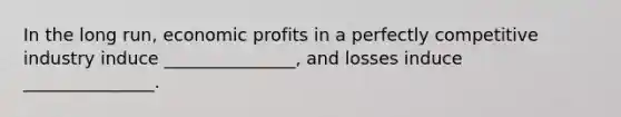 In the long run, economic profits in a perfectly competitive industry induce _______________, and losses induce _______________.