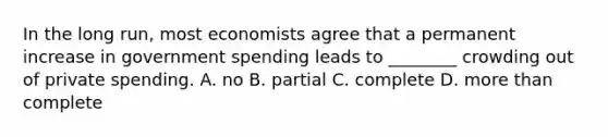 In the long​ run, most economists agree that a permanent increase in government spending leads to​ ________ crowding out of private spending. A. no B. partial C. complete D. more than complete