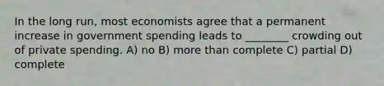 In the long run, most economists agree that a permanent increase in government spending leads to ________ crowding out of private spending. A) no​ B) more than complete C) partial​ D) complete