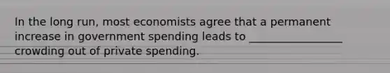 In the long run, most economists agree that a permanent increase in government spending leads to _________________ crowding out of private spending.