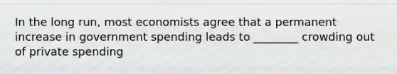 In the long run, most economists agree that a permanent increase in government spending leads to ________ crowding out of private spending