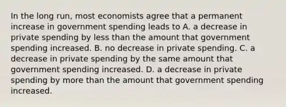 In the long​ run, most economists agree that a permanent increase in government spending leads to A. a decrease in private spending by less than the amount that government spending increased. B. no decrease in private spending. C. a decrease in private spending by the same amount that government spending increased. D. a decrease in private spending by more than the amount that government spending increased.