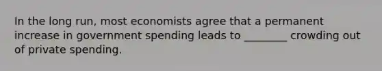 In the long​ run, most economists agree that a permanent increase in government spending leads to​ ________ crowding out of private spending.