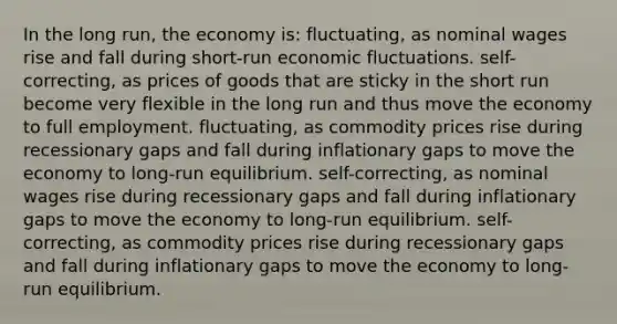 In the long run, the economy is: fluctuating, as nominal wages rise and fall during short-run economic fluctuations. self-correcting, as prices of goods that are sticky in the short run become very flexible in the long run and thus move the economy to full employment. fluctuating, as commodity prices rise during recessionary gaps and fall during inflationary gaps to move the economy to long-run equilibrium. self-correcting, as nominal wages rise during recessionary gaps and fall during inflationary gaps to move the economy to long-run equilibrium. self-correcting, as commodity prices rise during recessionary gaps and fall during inflationary gaps to move the economy to long-run equilibrium.