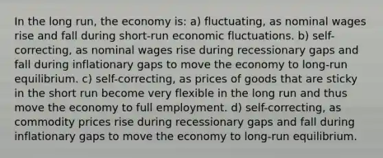 In the long run, the economy is: a) fluctuating, as nominal wages rise and fall during short-run economic fluctuations. b) self-correcting, as nominal wages rise during recessionary gaps and fall during inflationary gaps to move the economy to long-run equilibrium. c) self-correcting, as prices of goods that are sticky in the short run become very flexible in the long run and thus move the economy to full employment. d) self-correcting, as commodity prices rise during recessionary gaps and fall during inflationary gaps to move the economy to long-run equilibrium.