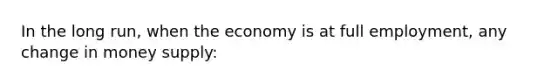 In the long run, when the economy is at full employment, any change in money supply: