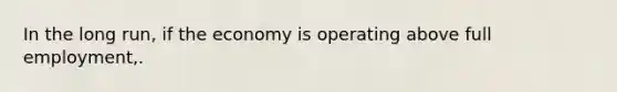 In the long run, if the economy is operating above full employment,.