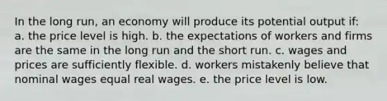 In the long run, an economy will produce its potential output if: a. the price level is high. b. the expectations of workers and firms are the same in the long run and the short run. c. wages and prices are sufficiently flexible. d. workers mistakenly believe that nominal wages equal real wages. e. the price level is low.