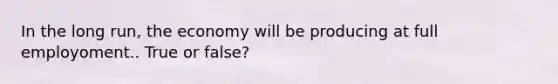 In the long run, the economy will be producing at full employoment.. True or false?