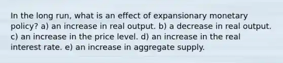 In the long run, what is an effect of expansionary <a href='https://www.questionai.com/knowledge/kEE0G7Llsx-monetary-policy' class='anchor-knowledge'>monetary policy</a>? a) an increase in real output. b) a decrease in real output. c) an increase in the price level. d) an increase in the real interest rate. e) an increase in aggregate supply.