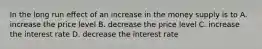 In the long run effect of an increase in the money supply is to A. increase the price level B. decrease the price level C. increase the interest rate D. decrease the interest rate