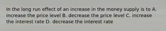 In the long run effect of an increase in the money supply is to A. increase the price level B. decrease the price level C. increase the interest rate D. decrease the interest rate