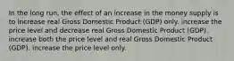 In the long run, the effect of an increase in the money supply is to increase real Gross Domestic Product (GDP) only. increase the price level and decrease real Gross Domestic Product (GDP). increase both the price level and real Gross Domestic Product (GDP). increase the price level only.