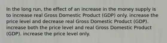 In the long run, the effect of an increase in the money supply is to increase real Gross Domestic Product (GDP) only. increase the price level and decrease real Gross Domestic Product (GDP). increase both the price level and real Gross Domestic Product (GDP). increase the price level only.