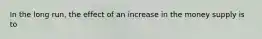 In the long run, the effect of an increase in the money supply is to