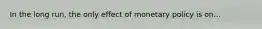 In the long run, the only effect of monetary policy is on...