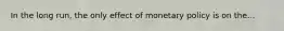 In the long run, the only effect of monetary policy is on the...