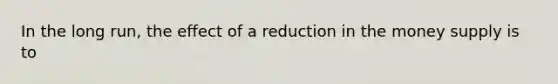 In the long run, the effect of a reduction in the money supply is to