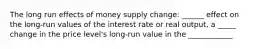 The long run effects of money supply change: ______ effect on the long-run values of the interest rate or real output, a _____ change in the price level's long-run value in the ____________