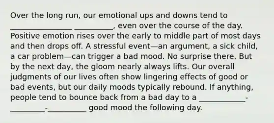 Over the long run, our emotional ups and downs tend to ________________ __________, even over the course of the day. Positive emotion rises over the early to middle part of most days and then drops off. A stressful event—an argument, a sick child, a car problem—can trigger a bad mood. No surprise there. But by the next day, the gloom nearly always lifts. Our overall judgments of our lives often show lingering effects of good or bad events, but our daily moods typically rebound. If anything, people tend to bounce back from a bad day to a ____________-_________-__________ good mood the following day.