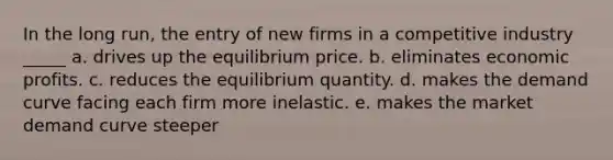 In the long run, the entry of new firms in a competitive industry _____ a. drives up the equilibrium price. b. eliminates economic profits. c. reduces the equilibrium quantity. d. makes the demand curve facing each firm more inelastic. e. makes the market demand curve steeper