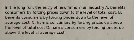 In the long run, the entry of new firms in an industry A. benefits consumers by forcing prices down to the level of total cost. B. benefits consumers by forcing prices down to the level of average cost. C. harms consumers by forcing prices up above the level of total cost D. harms consumers by forcing prices up above the level of average cost