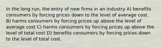 In the long run, the entry of new firms in an industry A) benefits consumers by forcing prices down to the level of average cost. B) harms consumers by forcing prices up above the level of average cost C) harms consumers by forcing prices up above the level of total cost D) benefits consumers by forcing prices down to the level of total cost.