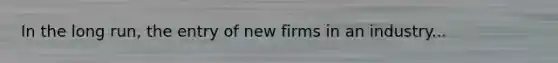 In the long​ run, the entry of new firms in an industry...