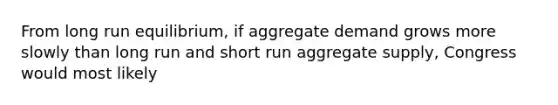 From long run equilibrium, if aggregate demand grows more slowly than long run and short run aggregate supply, Congress would most likely